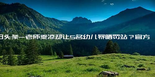 今日头条-老师乘凉却让5名幼儿暴晒罚站？官方回应 做法确实有问题